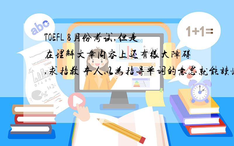 TOEFL 8月份考试,但是在理解文章内容上还有很大障碍,求指教 本人以为指导单词的意思就能读懂文章,可是发现即使指导每