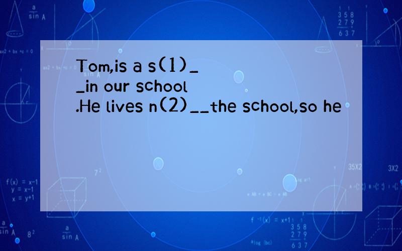 Tom,is a s(1)__in our school.He lives n(2)__the school,so he