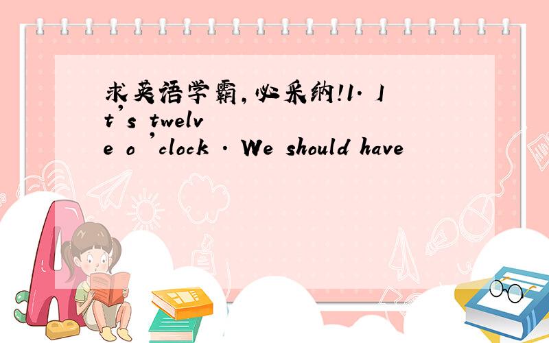 求英语学霸，必采纳！1. It's twelve o 'clock . We should have