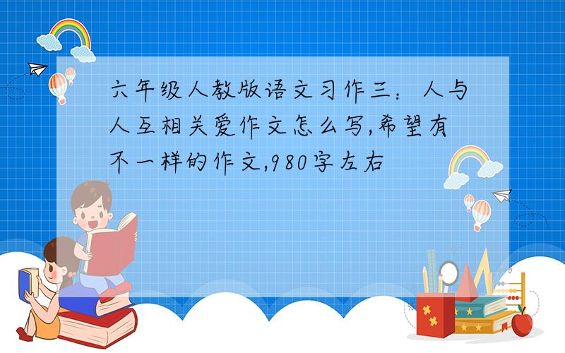 六年级人教版语文习作三：人与人互相关爱作文怎么写,希望有不一样的作文,980字左右