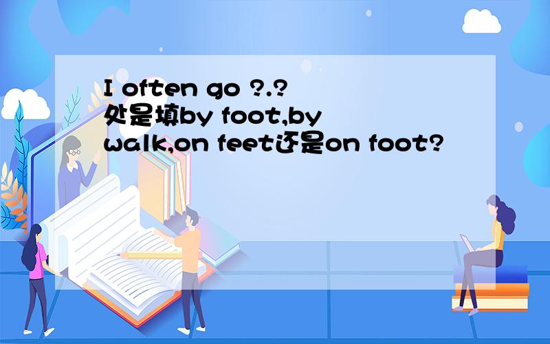 I often go ?.?处是填by foot,by walk,on feet还是on foot?