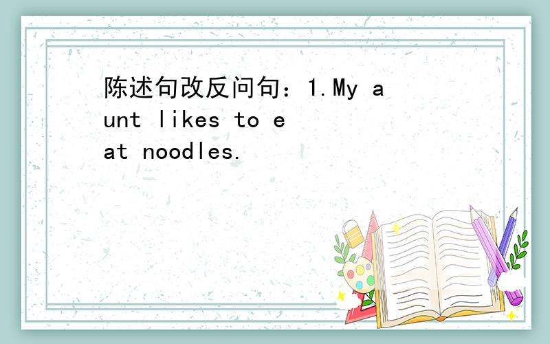 陈述句改反问句：1.My aunt likes to eat noodles.