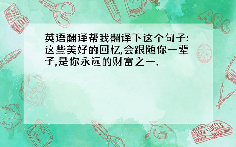 英语翻译帮我翻译下这个句子:这些美好的回忆,会跟随你一辈子,是你永远的财富之一.