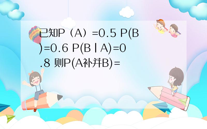 已知P（A）=0.5 P(B)=0.6 P(B|A)=0.8 则P(A补并B)=