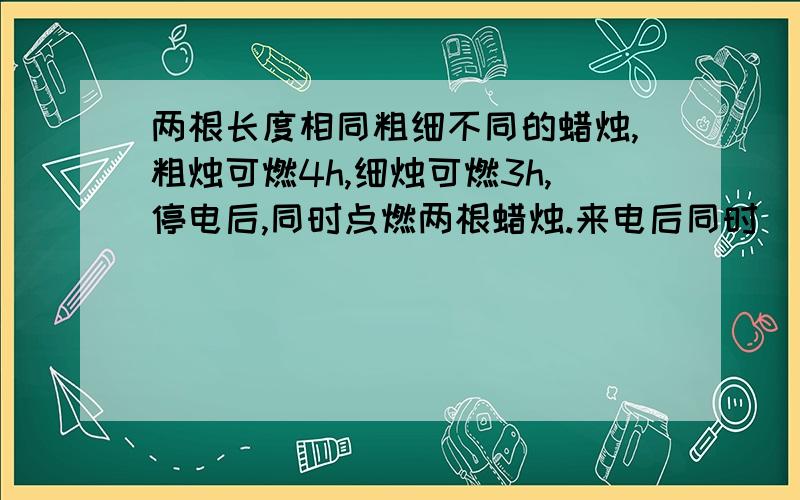 两根长度相同粗细不同的蜡烛,粗烛可燃4h,细烛可燃3h,停电后,同时点燃两根蜡烛.来电后同时