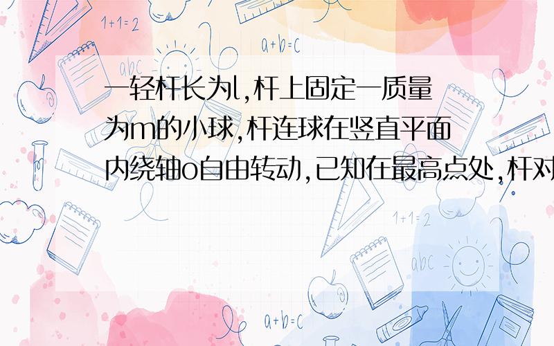 一轻杆长为l,杆上固定一质量为m的小球,杆连球在竖直平面内绕轴o自由转动,已知在最高点处,杆对球的弹力大小为F=1/2m