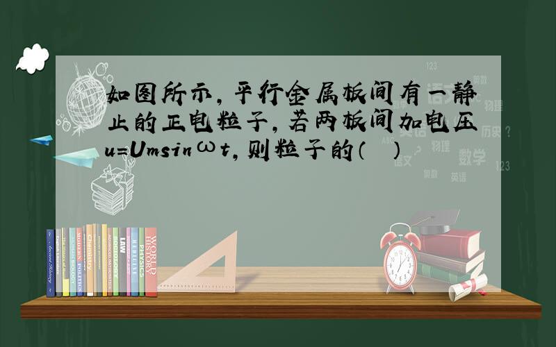 如图所示，平行金属板间有一静止的正电粒子，若两板间加电压u=Umsinωt，则粒子的（　　）