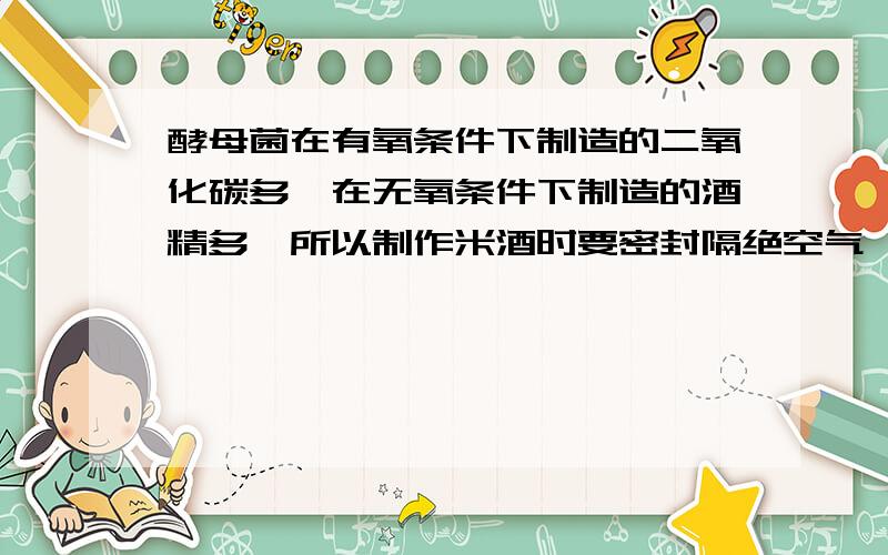 酵母菌在有氧条件下制造的二氧化碳多,在无氧条件下制造的酒精多,所以制作米酒时要密封隔绝空气,