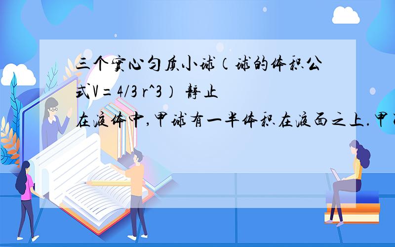 三个实心匀质小球（球的体积公式V=4/3 r^3） 静止在液体中,甲球有一半体积在液面之上.甲乙丙三个小 球的