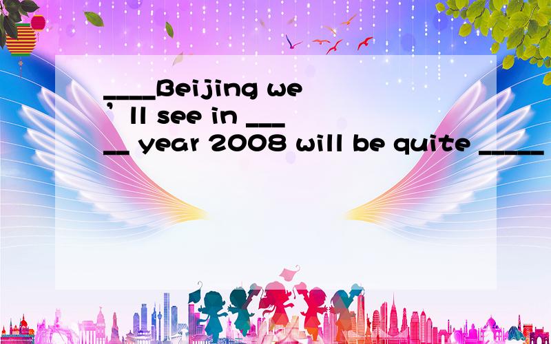 ____Beijing we’ll see in _____ year 2008 will be quite _____