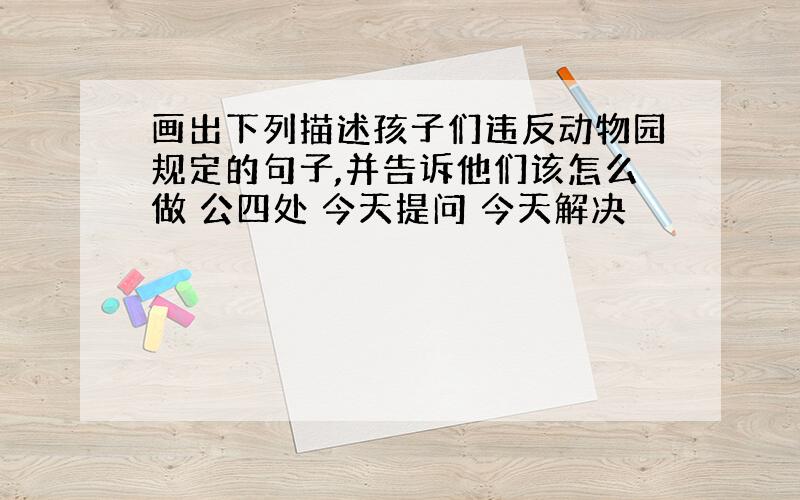 画出下列描述孩子们违反动物园规定的句子,并告诉他们该怎么做 公四处 今天提问 今天解决