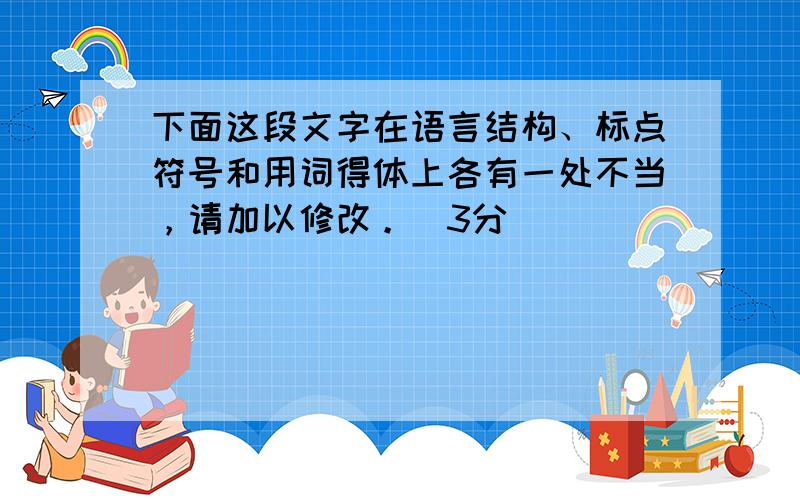 下面这段文字在语言结构、标点符号和用词得体上各有一处不当，请加以修改。（3分）