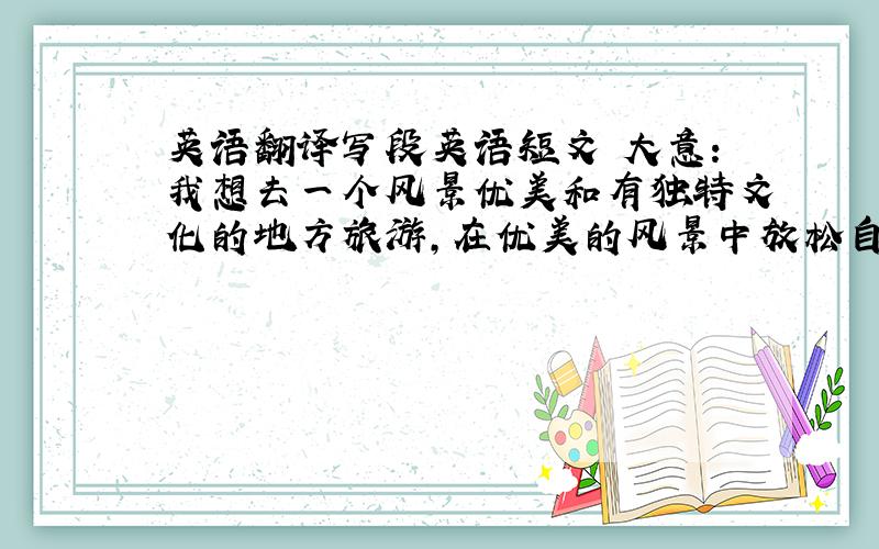 英语翻译写段英语短文 大意:我想去一个风景优美和有独特文化的地方旅游,在优美的风景中放松自己,同时感受它的独特文化 我最