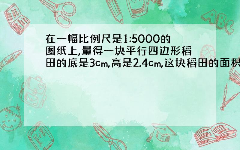 在一幅比例尺是1:5000的图纸上,量得一块平行四边形稻田的底是3cm,高是2.4cm,这块稻田的面积是多少厘米