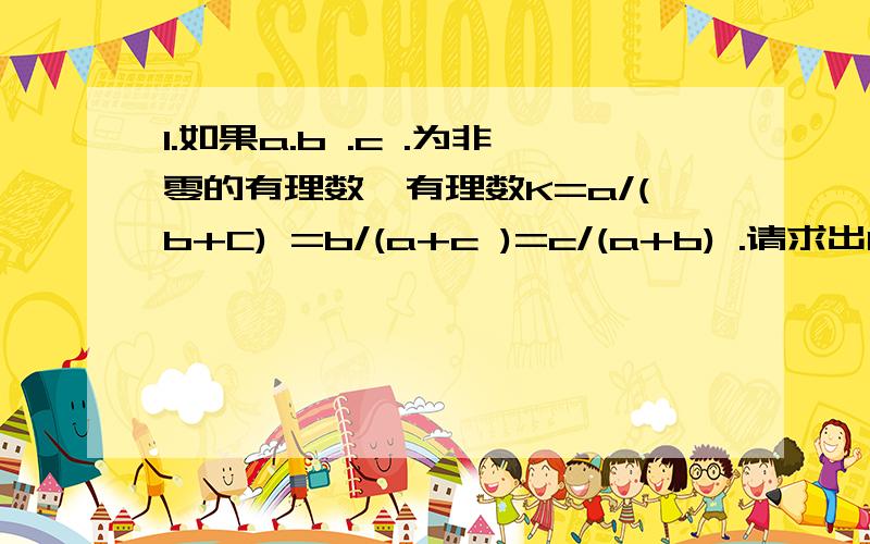 1.如果a.b .c .为非零的有理数,有理数K=a/(b+C) =b/(a+c )=c/(a+b) .请求出K的值.