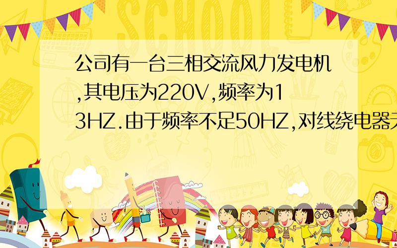 公司有一台三相交流风力发电机,其电压为220V,频率为13HZ.由于频率不足50HZ,对线绕电器无法使用.现急