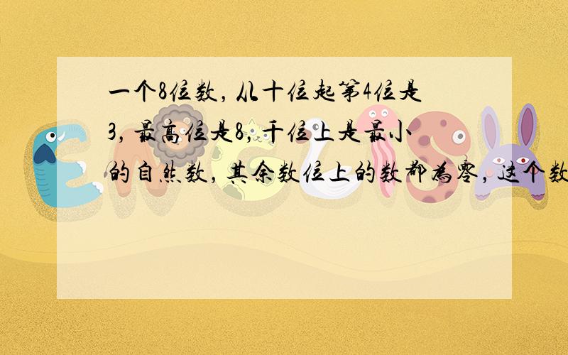 一个8位数，从十位起第4位是3，最高位是8，千位上是最小的自然数，其余数位上的数都为零，这个数是______，为____