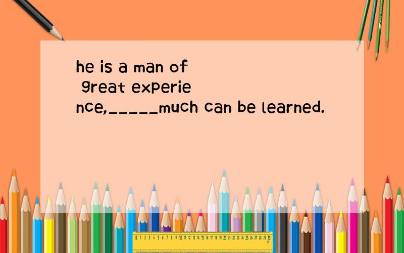 he is a man of great experience,_____much can be learned.