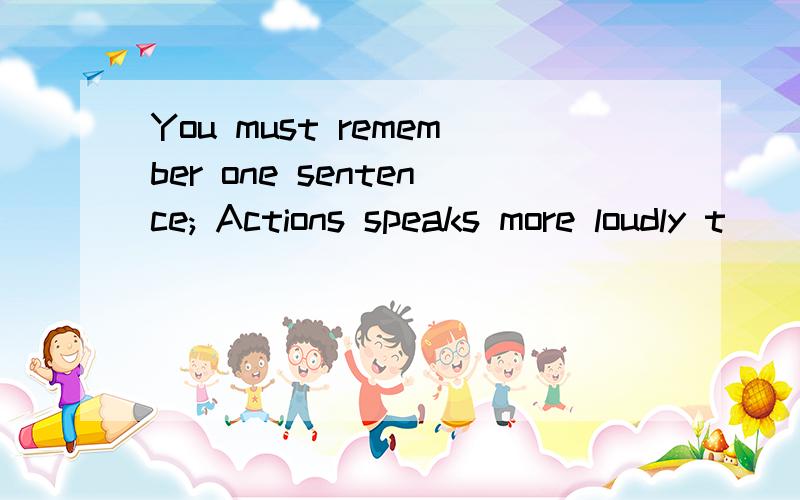 You must remember one sentence; Actions speaks more loudly t