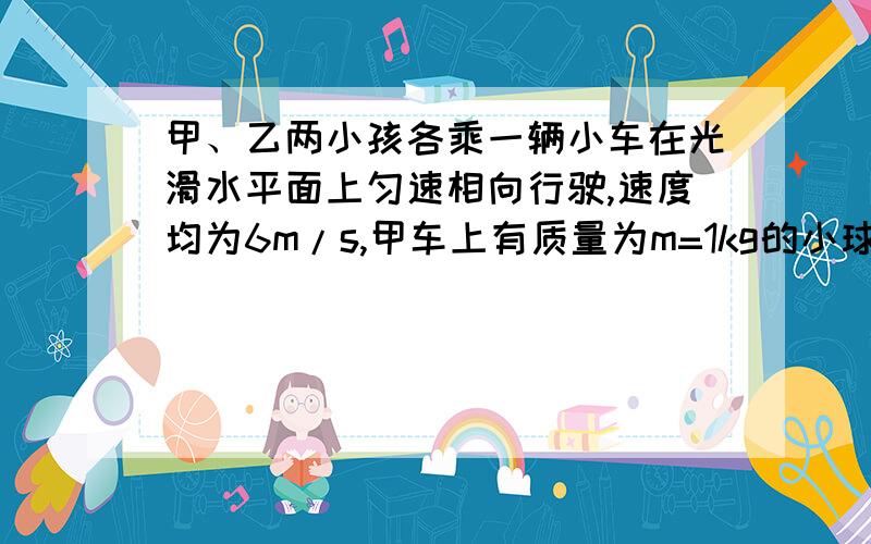 甲、乙两小孩各乘一辆小车在光滑水平面上匀速相向行驶,速度均为6m/s,甲车上有质量为m=1kg的小球若干个,甲和他的车及