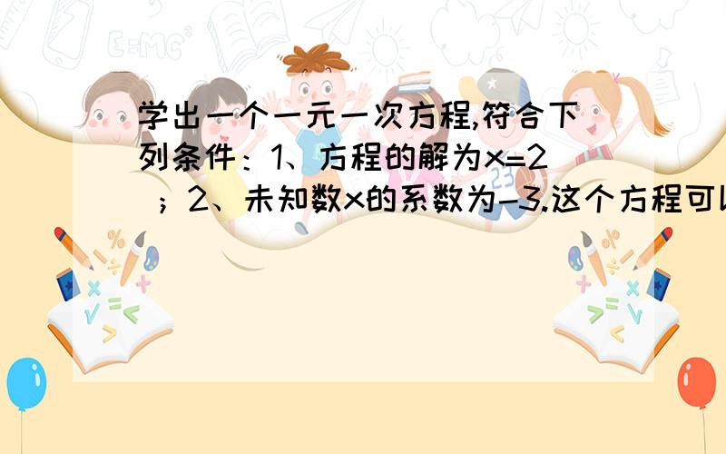 学出一个一元一次方程,符合下列条件：1、方程的解为x=2 ；2、未知数x的系数为-3.这个方程可以是?