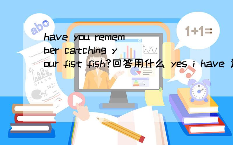 have you remember catching your fist fish?回答用什么 yes i have 还