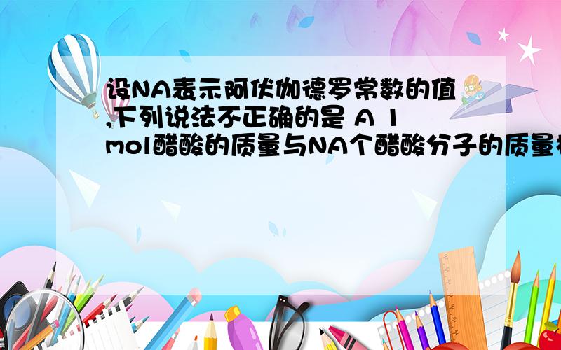 设NA表示阿伏伽德罗常数的值,下列说法不正确的是 A 1mol醋酸的质量与NA个醋酸分子的质量相等