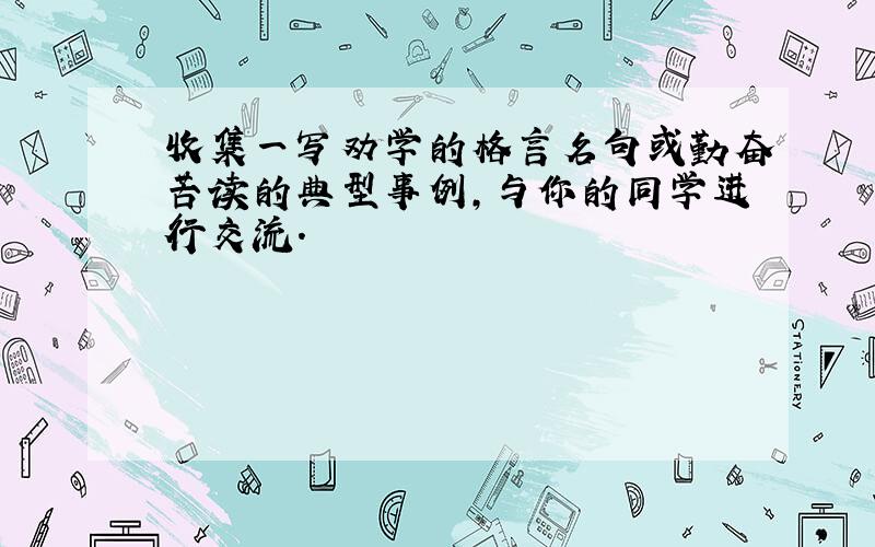 收集一写劝学的格言名句或勤奋苦读的典型事例,与你的同学进行交流.