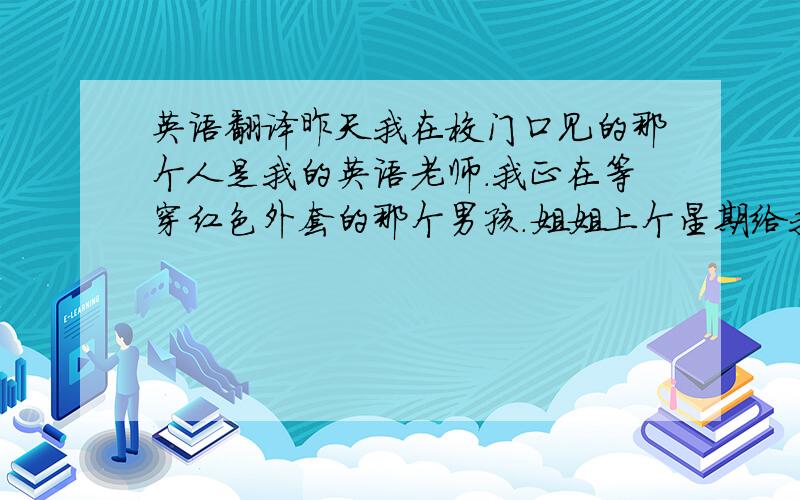 英语翻译昨天我在校门口见的那个人是我的英语老师.我正在等穿红色外套的那个男孩.姐姐上个星期给我买的那本词典很贵.这就是爸