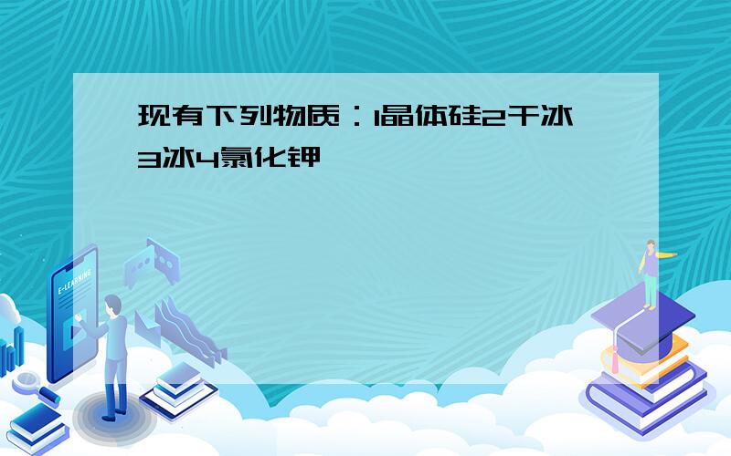 现有下列物质：1晶体硅2干冰3冰4氯化钾