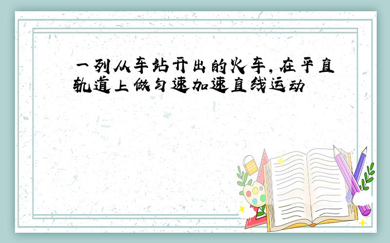 一列从车站开出的火车,在平直轨道上做匀速加速直线运动