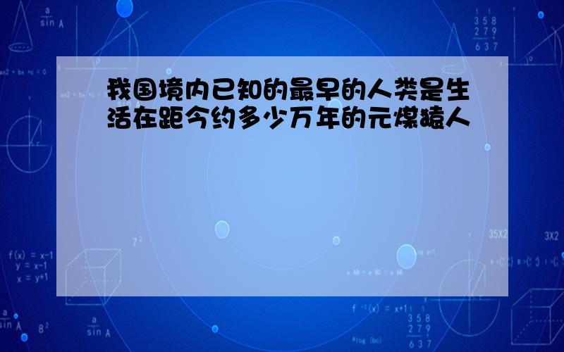 我国境内已知的最早的人类是生活在距今约多少万年的元煤猿人