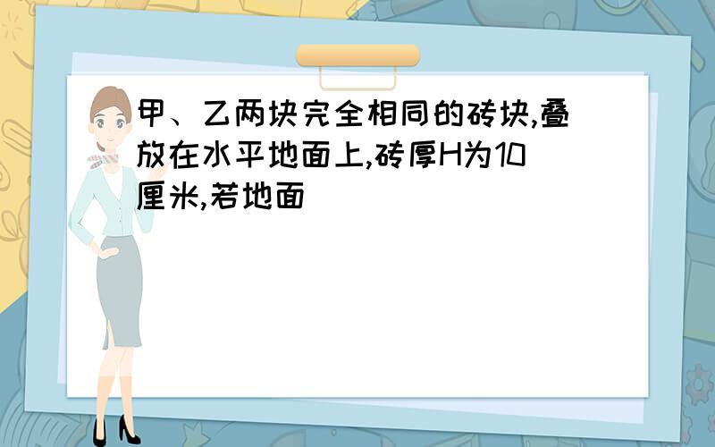 甲、乙两块完全相同的砖块,叠放在水平地面上,砖厚H为10厘米,若地面