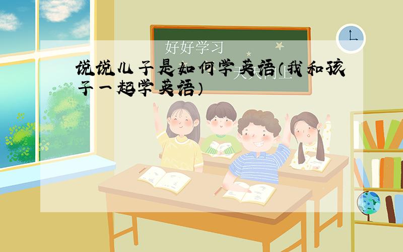 说说儿子是如何学英语（我和孩子一起学英语）