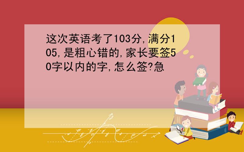 这次英语考了103分,满分105,是粗心错的,家长要签50字以内的字,怎么签?急