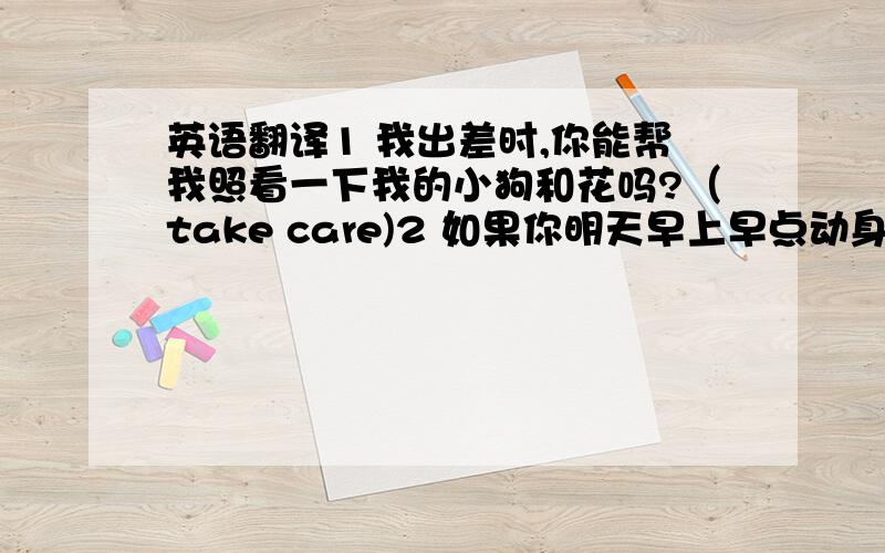 英语翻译1 我出差时,你能帮我照看一下我的小狗和花吗?（take care)2 如果你明天早上早点动身,就能在火车站见到