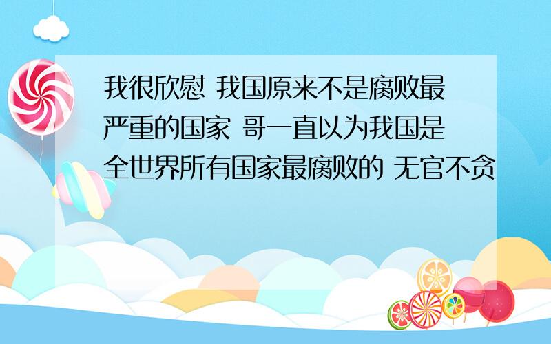 我很欣慰 我国原来不是腐败最严重的国家 哥一直以为我国是全世界所有国家最腐败的 无官不贪