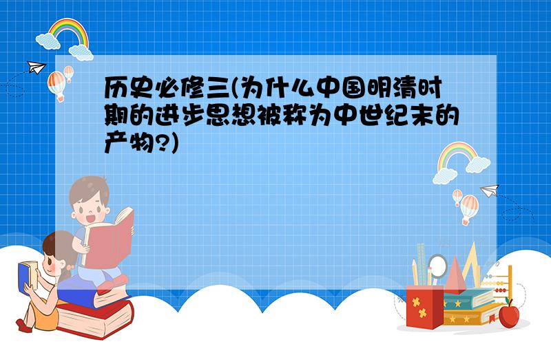 历史必修三(为什么中国明清时期的进步思想被称为中世纪末的产物?)