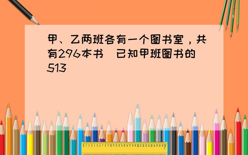 甲、乙两班各有一个图书室，共有296本书．已知甲班图书的513