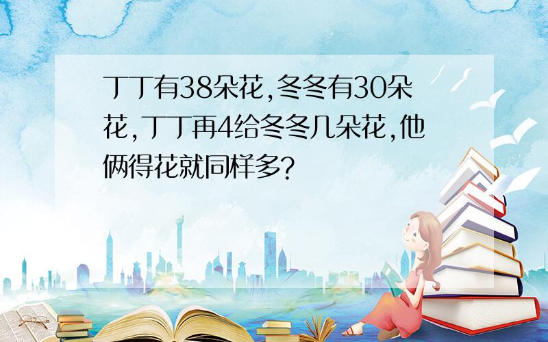 丁丁有38朵花,冬冬有30朵花,丁丁再4给冬冬几朵花,他俩得花就同样多?