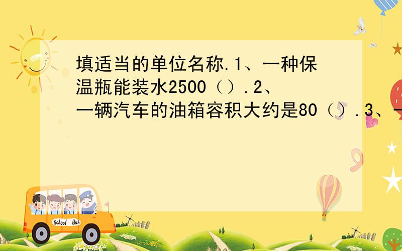 填适当的单位名称.1、一种保温瓶能装水2500（）.2、一辆汽车的油箱容积大约是80（）.3、一袋牛奶的