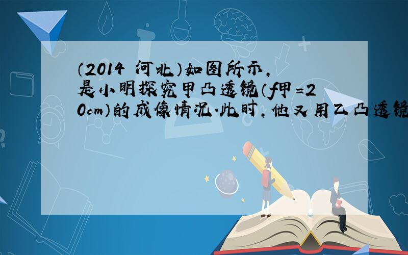 （2014•河北）如图所示，是小明探究甲凸透镜（f甲=20cm）的成像情况．此时，他又用乙凸透镜（f乙=10cm）替换甲