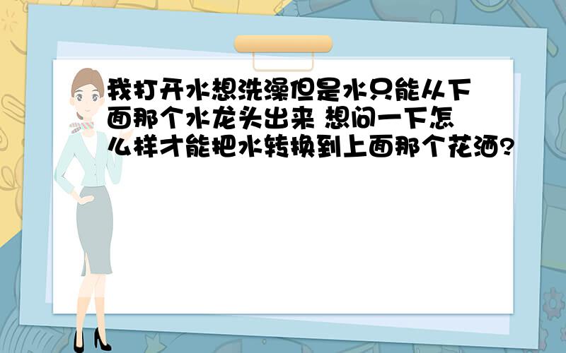 我打开水想洗澡但是水只能从下面那个水龙头出来 想问一下怎么样才能把水转换到上面那个花洒?