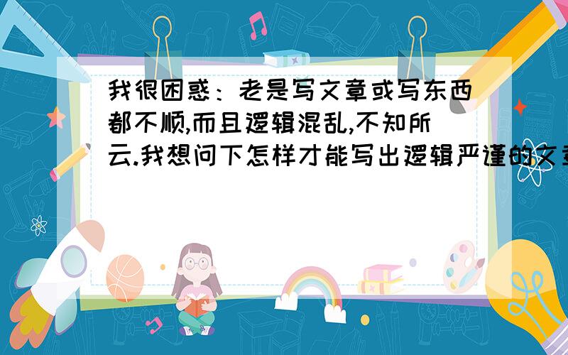 我很困惑：老是写文章或写东西都不顺,而且逻辑混乱,不知所云.我想问下怎样才能写出逻辑严谨的文章?