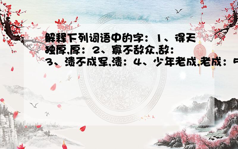 解释下列词语中的字：1、得天独厚,厚：2、寡不敌众,敌：3、溃不成军,溃：4、少年老成,老成：5、销声匿迹,匿：