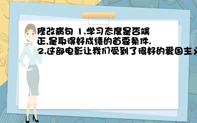 修改病句 1.学习态度是否端正,是取得好成绩的首要条件.2.这部电影让我们受到了很好的爱国主义教导.