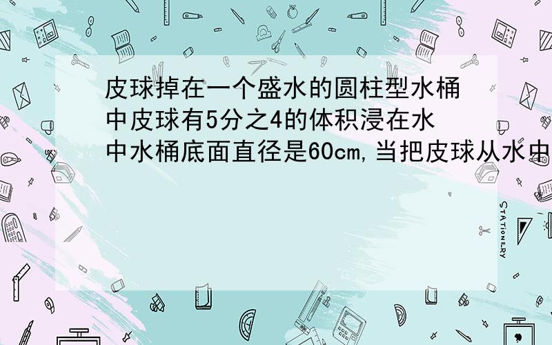 皮球掉在一个盛水的圆柱型水桶中皮球有5分之4的体积浸在水中水桶底面直径是60cm,当把皮球从水中取出时桶里的水面下降了2