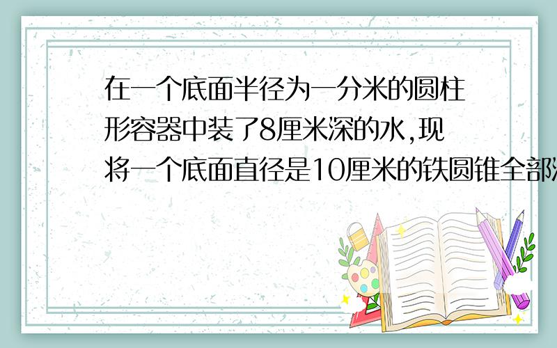 在一个底面半径为一分米的圆柱形容器中装了8厘米深的水,现将一个底面直径是10厘米的铁圆锥全部浸没在水中,水面比原来上升了