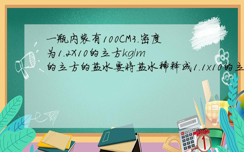 一瓶内装有100CM3.密度为1.2X10的立方kg/m的立方的盐水要将盐水稀释成1.1x10的立方应加多少水