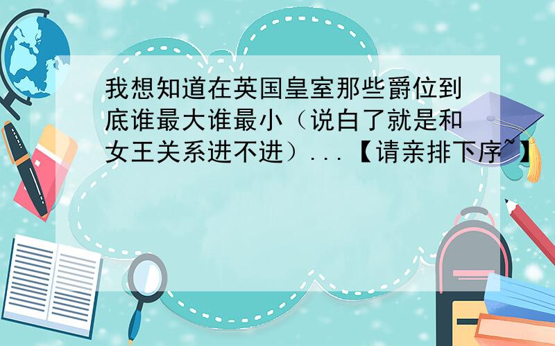 我想知道在英国皇室那些爵位到底谁最大谁最小（说白了就是和女王关系进不进）...【请亲排下序~】